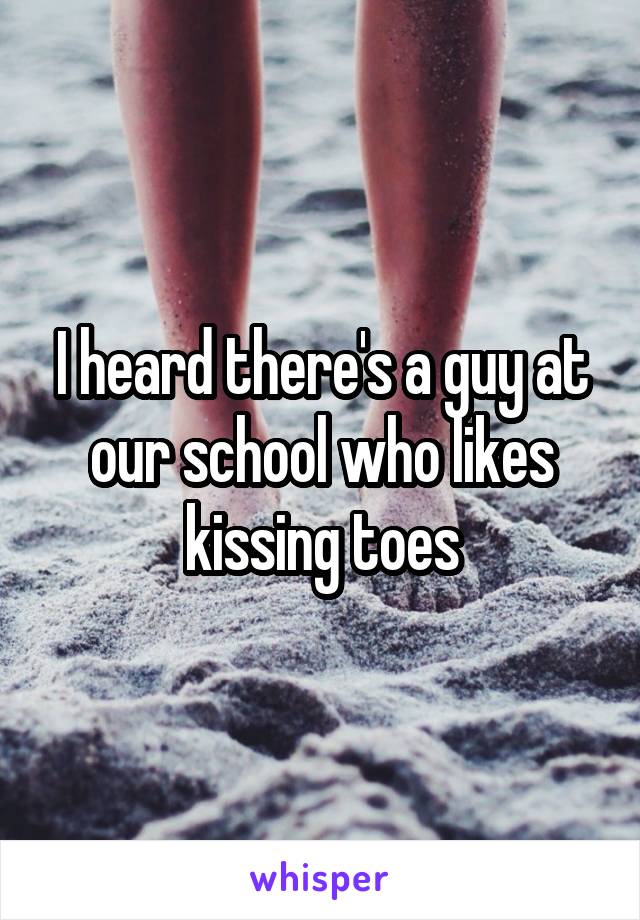 I heard there's a guy at our school who likes kissing toes