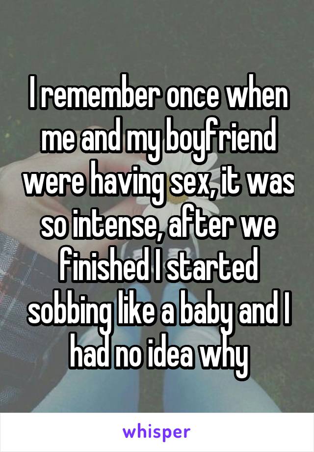 I remember once when me and my boyfriend were having sex, it was so intense, after we finished I started sobbing like a baby and I had no idea why