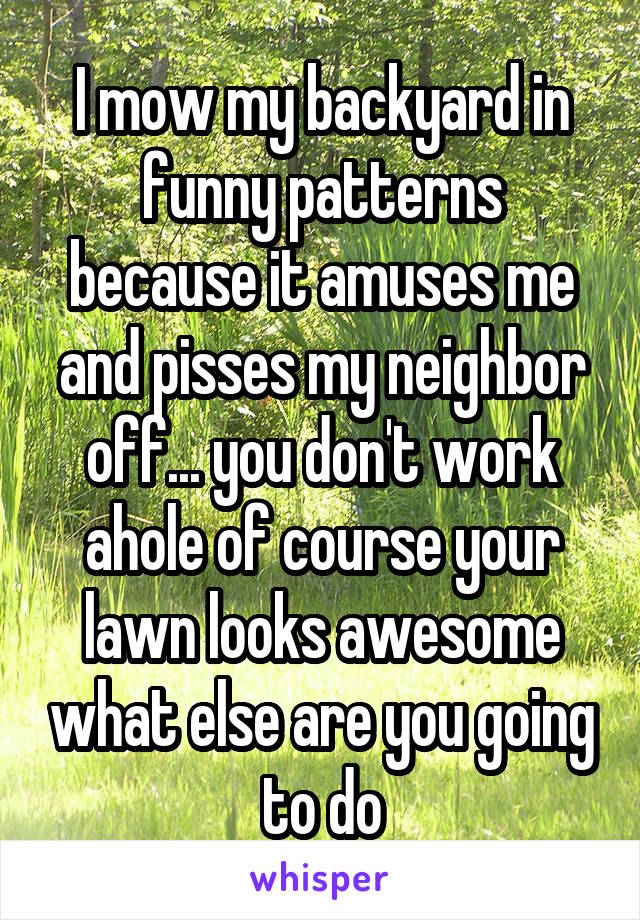 I mow my backyard in funny patterns because it amuses me and pisses my neighbor off... you don't work ahole of course your lawn looks awesome what else are you going to do