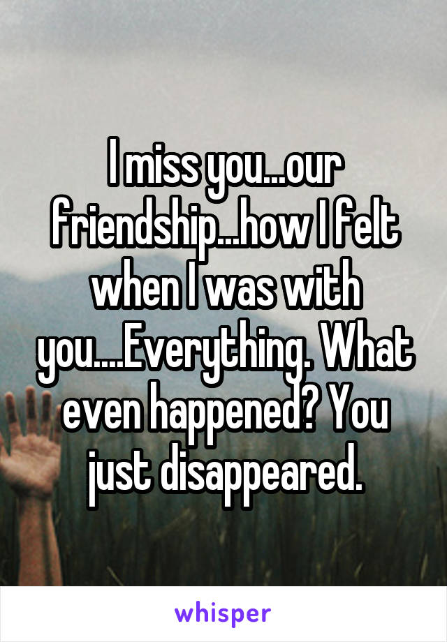 I miss you...our friendship...how I felt when I was with you....Everything. What even happened? You just disappeared.