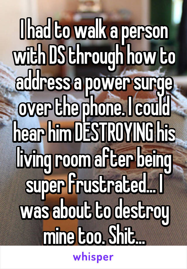 I had to walk a person with DS through how to address a power surge over the phone. I could hear him DESTROYING his living room after being super frustrated... I was about to destroy mine too. Shit...