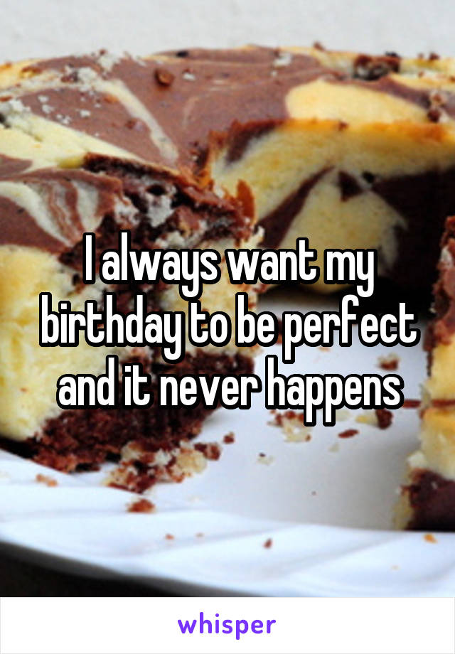 I always want my birthday to be perfect and it never happens