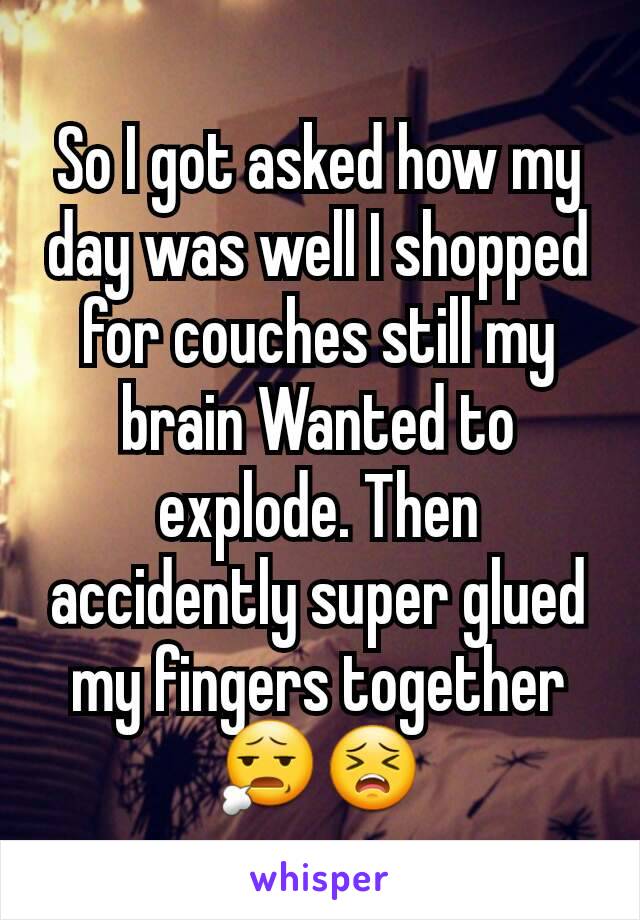 So I got asked how my day was well I shopped for couches still my brain Wanted to explode. Then accidently super glued my fingers together 😧😣