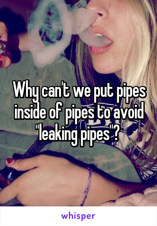 Why can't we put pipes inside of pipes to avoid "leaking pipes"? 