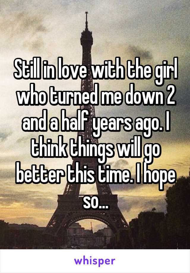 Still in love with the girl who turned me down 2 and a half years ago. I think things will go better this time. I hope so...