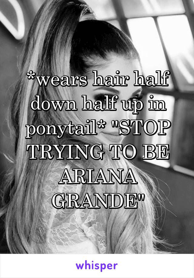 *wears hair half down half up in ponytail* "STOP TRYING TO BE ARIANA GRANDE"