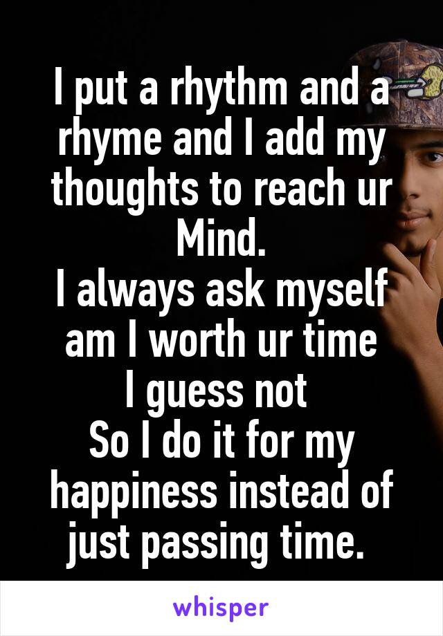 I put a rhythm and a rhyme and I add my thoughts to reach ur Mind.
I always ask myself am I worth ur time
I guess not 
So I do it for my happiness instead of just passing time. 