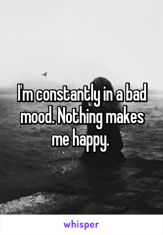 I'm constantly in a bad mood. Nothing makes me happy. 