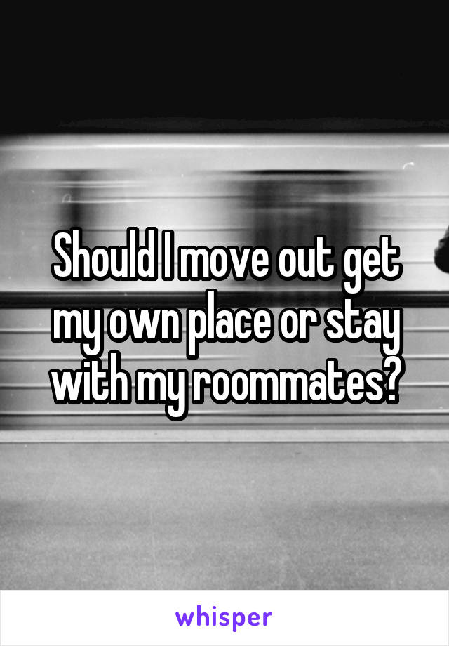 Should I move out get my own place or stay with my roommates?