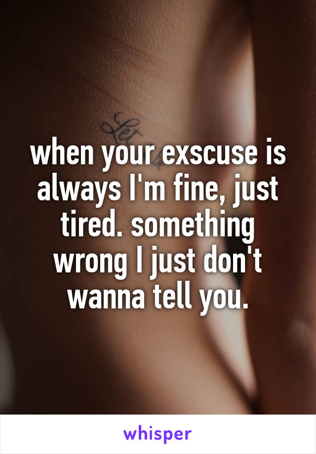 when your exscuse is always I'm fine, just tired. something wrong I just don't wanna tell you.