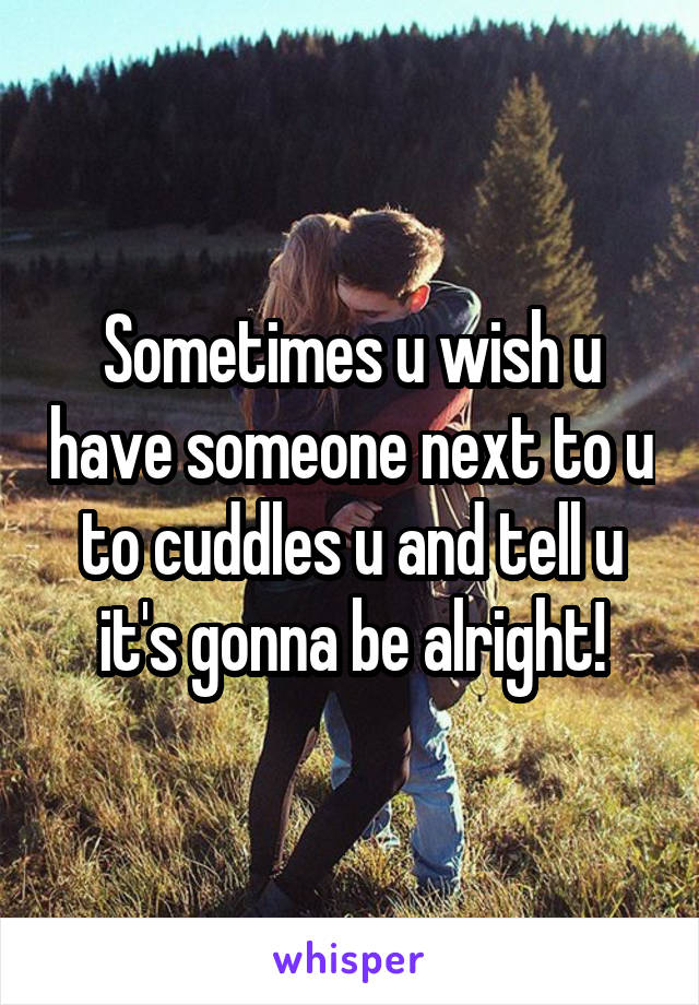 Sometimes u wish u have someone next to u to cuddles u and tell u it's gonna be alright!