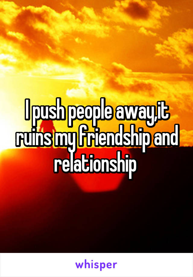 I push people away,it ruins my friendship and relationship 