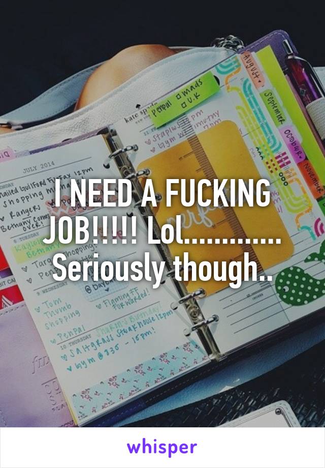 I NEED A FUCKING JOB!!!!! Lol............. Seriously though..