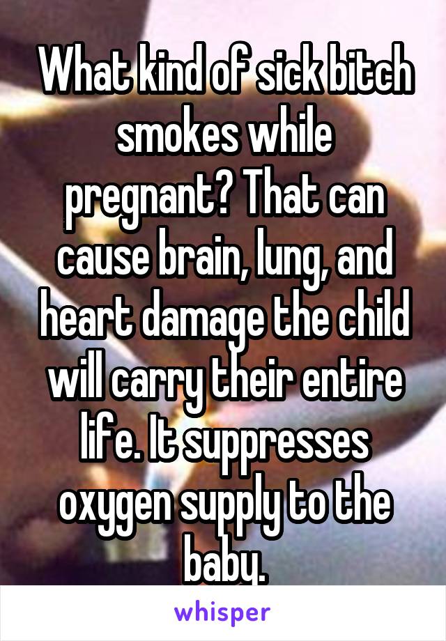 What kind of sick bitch smokes while pregnant? That can cause brain, lung, and heart damage the child will carry their entire life. It suppresses oxygen supply to the baby.