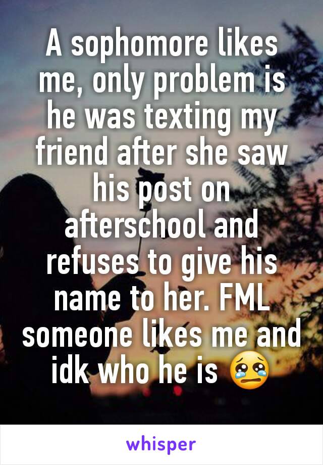 A sophomore likes me, only problem is he was texting my friend after she saw his post on afterschool and refuses to give his name to her. FML someone likes me and idk who he is 😢