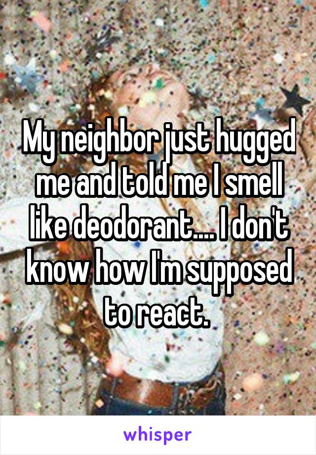 My neighbor just hugged me and told me I smell like deodorant.... I don't know how I'm supposed to react. 