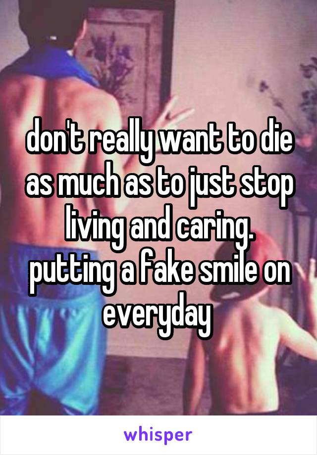 don't really want to die as much as to just stop living and caring. putting a fake smile on everyday 