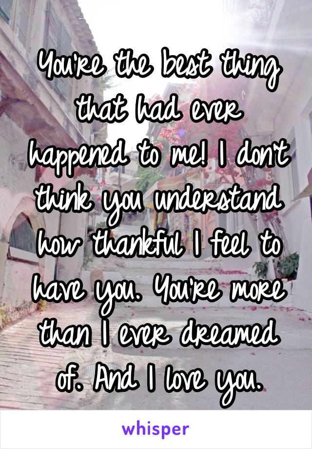 You're the best thing that had ever happened to me! I don't think you understand how thankful I feel to have you. You're more than I ever dreamed of. And I love you.