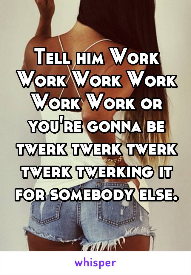 Tell him Work Work Work Work Work Work or you're gonna be twerk twerk twerk twerk twerking it for somebody else. 