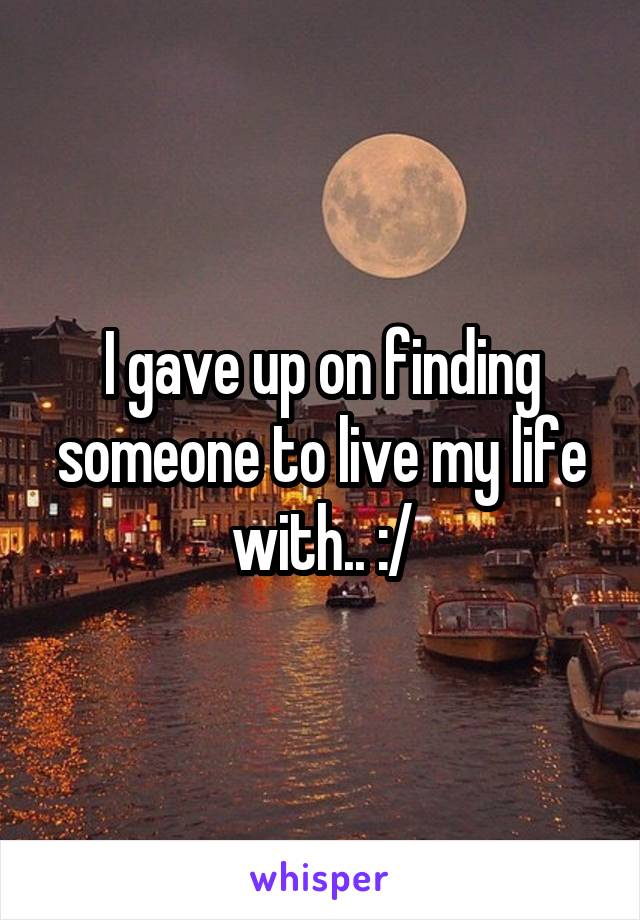 I gave up on finding someone to live my life with.. :/