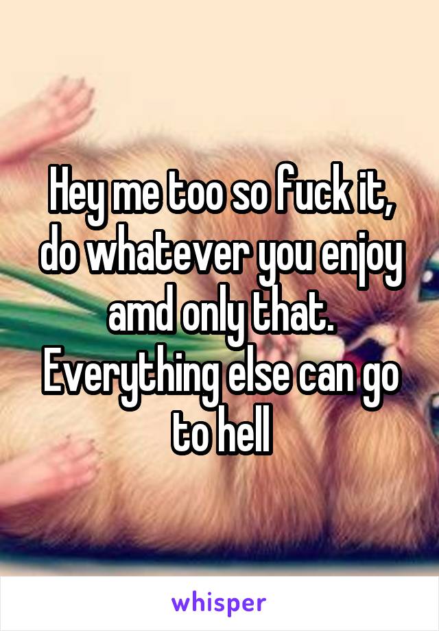 Hey me too so fuck it, do whatever you enjoy amd only that. Everything else can go to hell