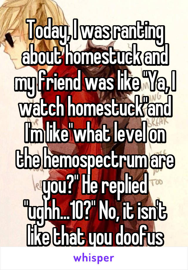 Today, I was ranting about homestuck and my friend was like "Ya, I watch homestuck"and I'm like"what level on the hemospectrum are you?" He replied "ughh...10?" No, it isn't like that you doofus