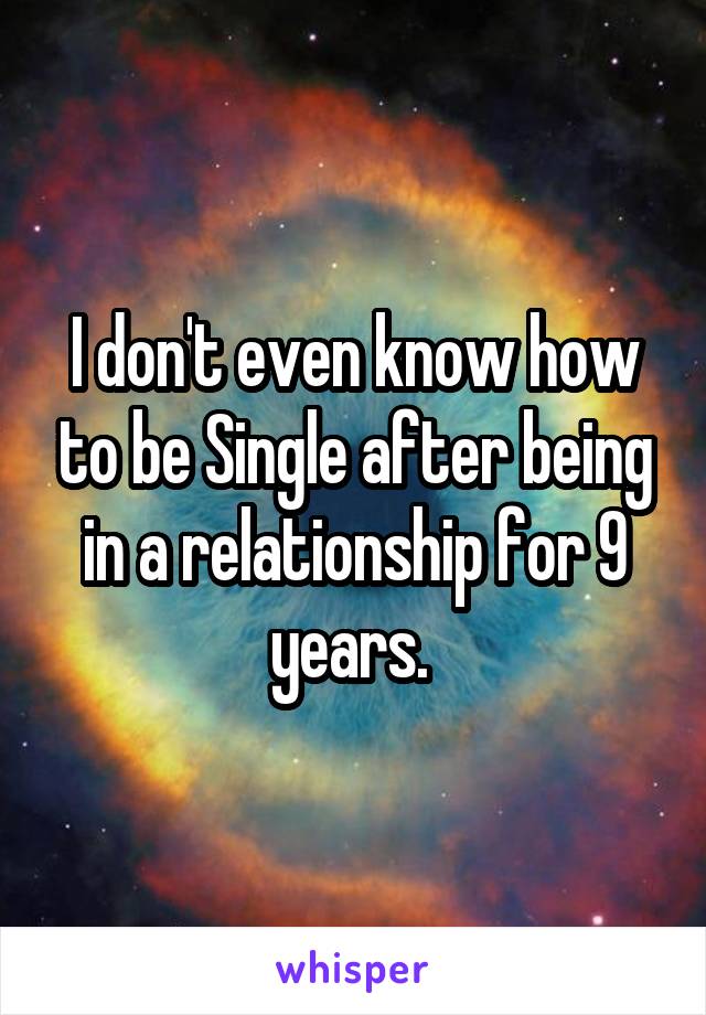 I don't even know how to be Single after being in a relationship for 9 years. 