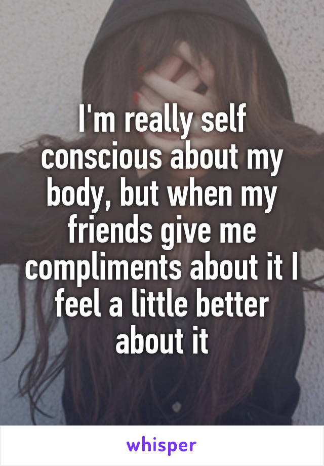 I'm really self conscious about my body, but when my friends give me compliments about it I feel a little better about it