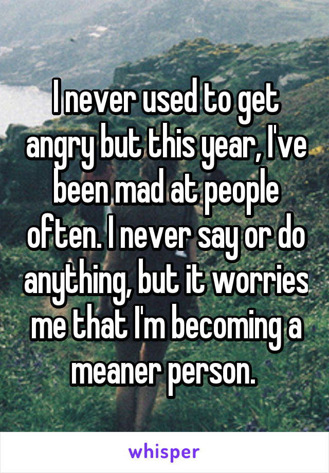 I never used to get angry but this year, I've been mad at people often. I never say or do anything, but it worries me that I'm becoming a meaner person. 