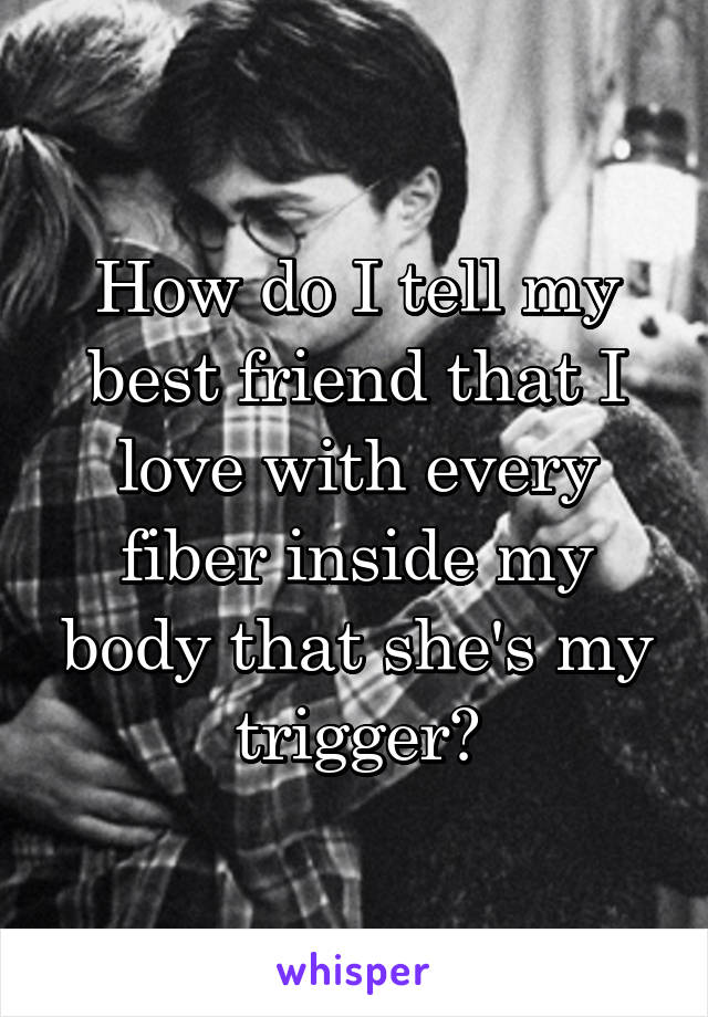 How do I tell my best friend that I love with every fiber inside my body that she's my trigger?