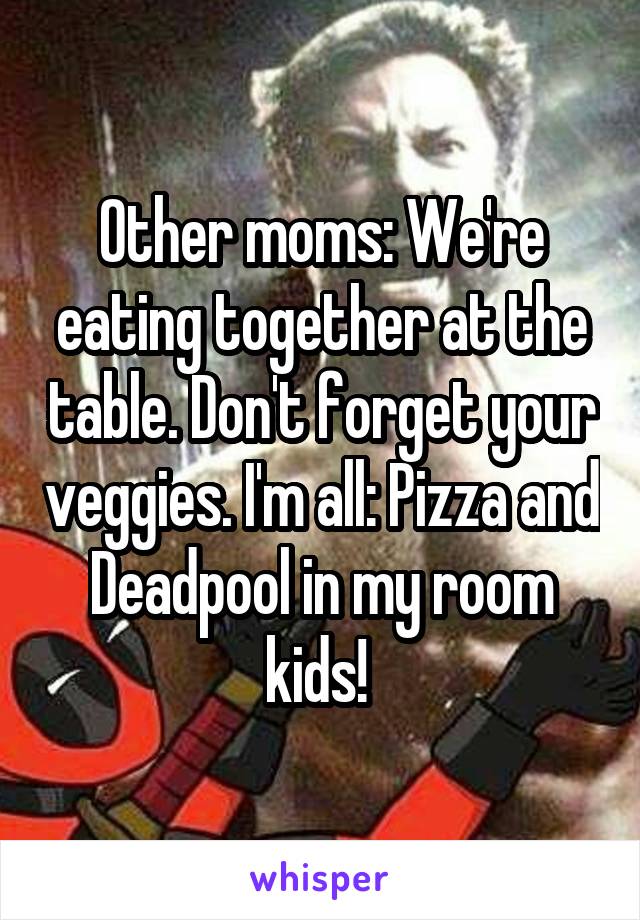 Other moms: We're eating together at the table. Don't forget your veggies. I'm all: Pizza and Deadpool in my room kids! 