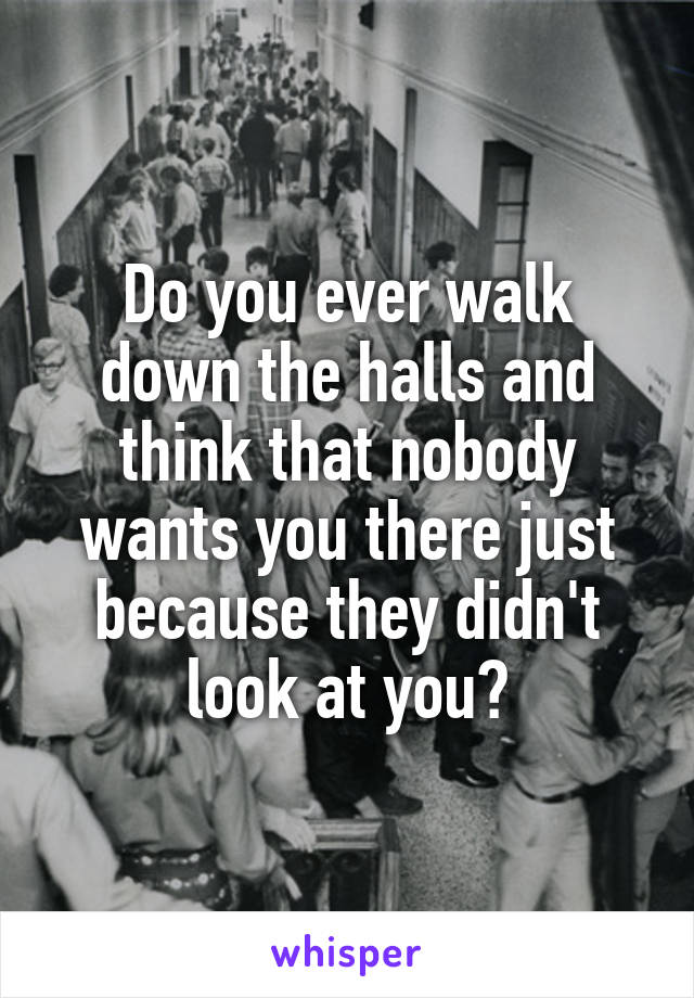 Do you ever walk down the halls and think that nobody wants you there just because they didn't look at you?