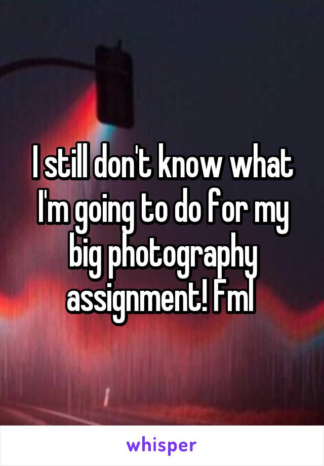 I still don't know what I'm going to do for my big photography assignment! Fml 