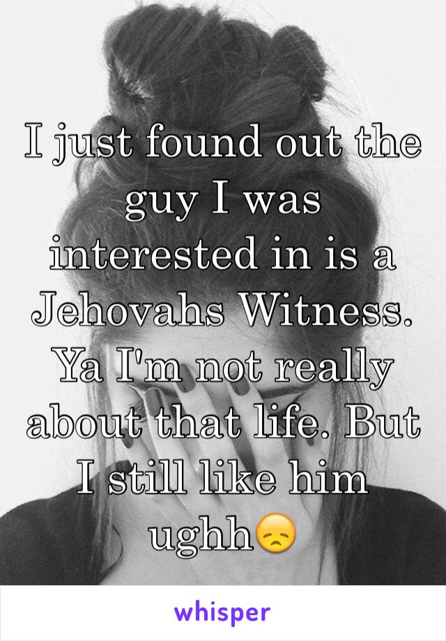 I just found out the guy I was interested in is a Jehovahs Witness. Ya I'm not really about that life. But I still like him ughh😞