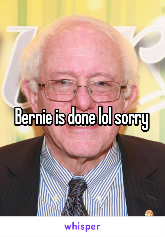 Bernie is done lol sorry 