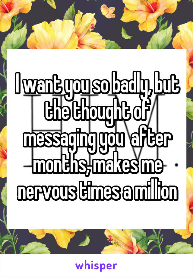 I want you so badly, but the thought of messaging you  after months, makes me nervous times a million