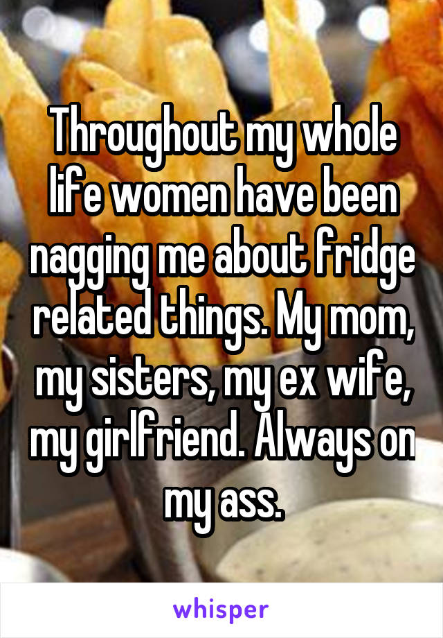 Throughout my whole life women have been nagging me about fridge related things. My mom, my sisters, my ex wife, my girlfriend. Always on my ass.