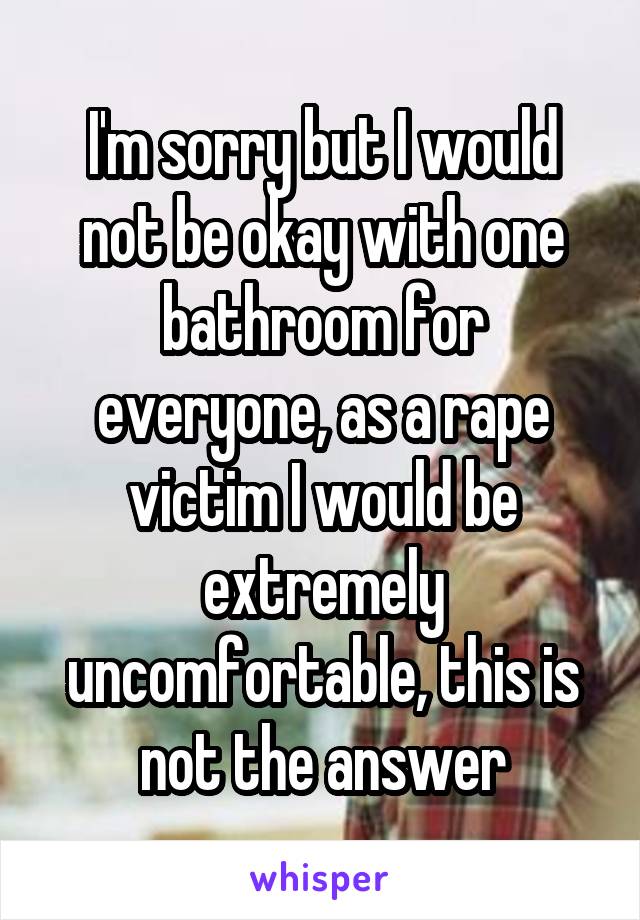 I'm sorry but I would not be okay with one bathroom for everyone, as a rape victim I would be extremely uncomfortable, this is not the answer