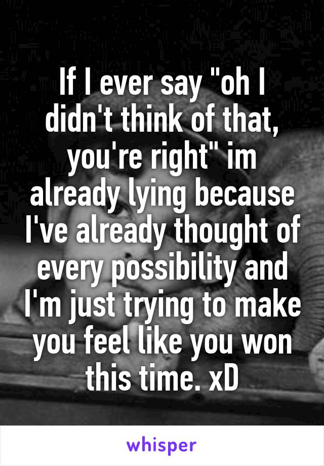 If I ever say "oh I didn't think of that, you're right" im already lying because I've already thought of every possibility and I'm just trying to make you feel like you won this time. xD