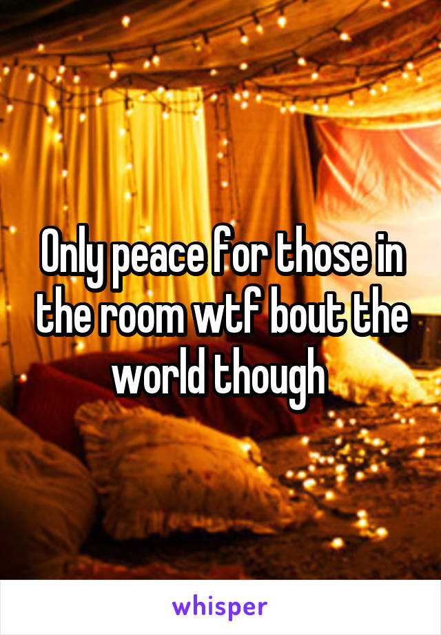 Only peace for those in the room wtf bout the world though 