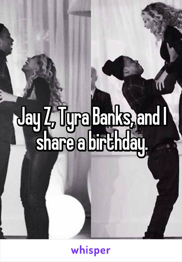 Jay Z, Tyra Banks, and I share a birthday.