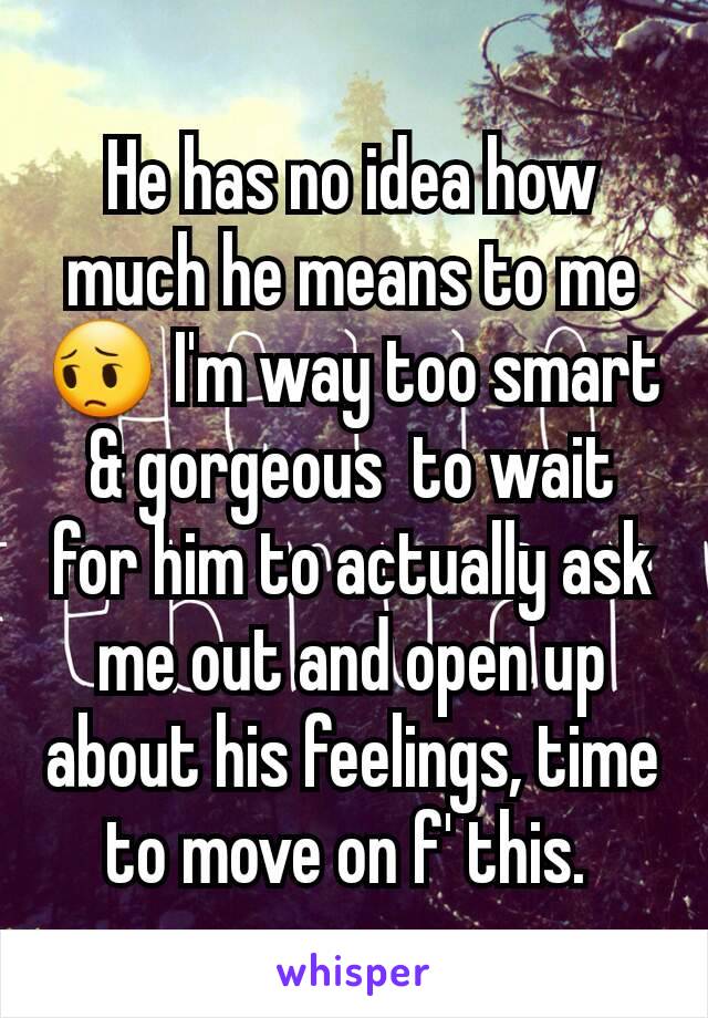 He has no idea how much he means to me 😔 I'm way too smart & gorgeous  to wait for him to actually ask me out and open up about his feelings, time to move on f' this. 