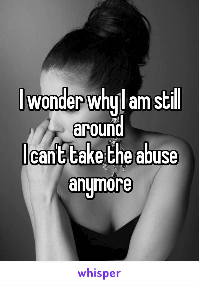 I wonder why I am still around 
I can't take the abuse anymore