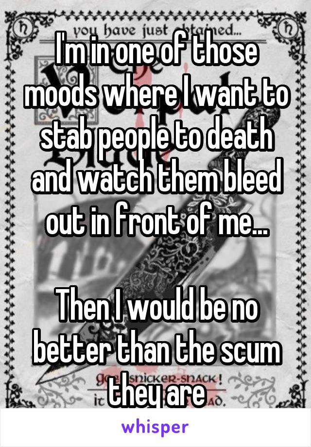 I'm in one of those moods where I want to stab people to death and watch them bleed out in front of me...

Then I would be no better than the scum they are