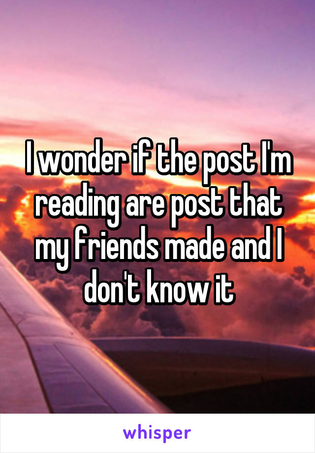 I wonder if the post I'm reading are post that my friends made and I don't know it