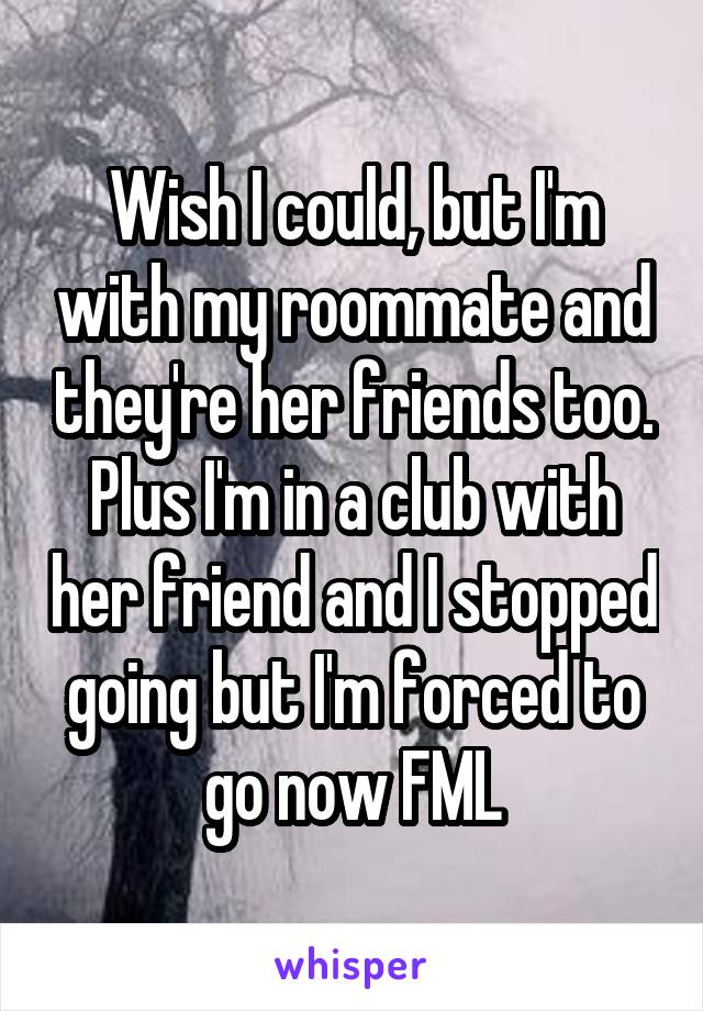 Wish I could, but I'm with my roommate and they're her friends too. Plus I'm in a club with her friend and I stopped going but I'm forced to go now FML