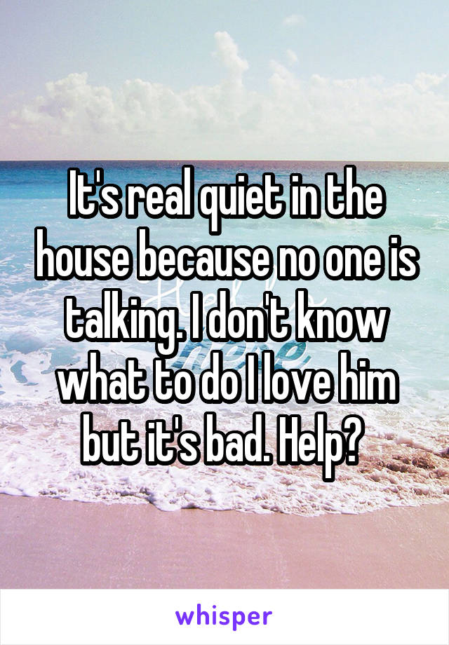 It's real quiet in the house because no one is talking. I don't know what to do I love him but it's bad. Help? 