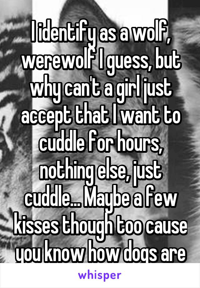 I identify as a wolf, werewolf I guess, but why can't a girl just accept that I want to cuddle for hours, nothing else, just cuddle... Maybe a few kisses though too cause you know how dogs are