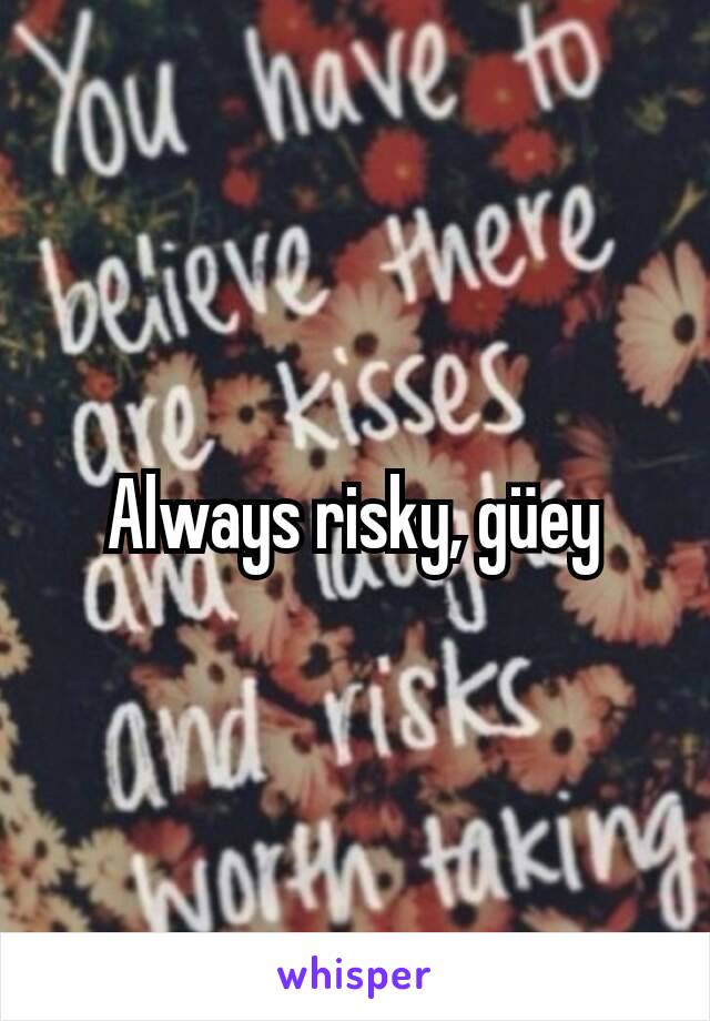 Always risky, güey