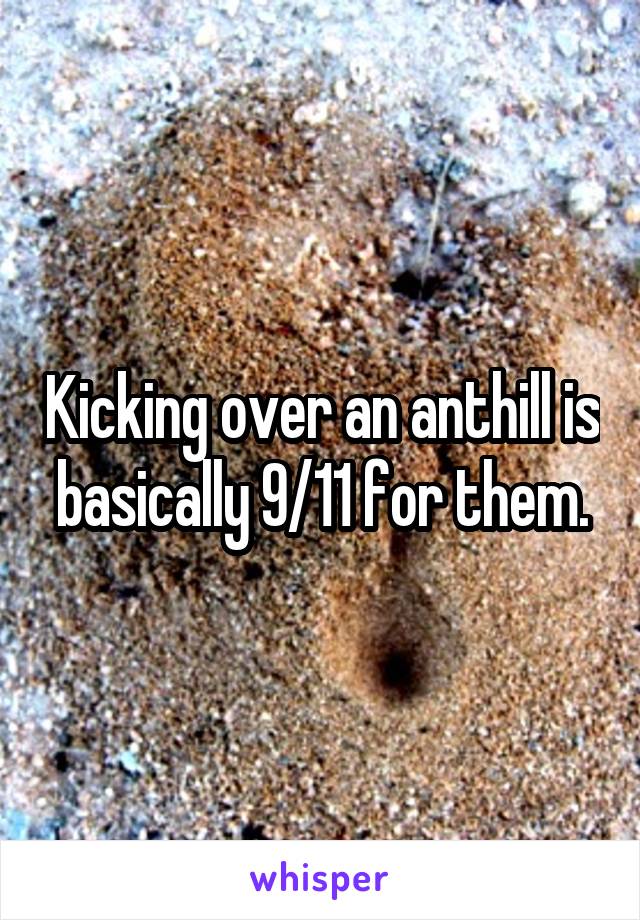 Kicking over an anthill is basically 9/11 for them.